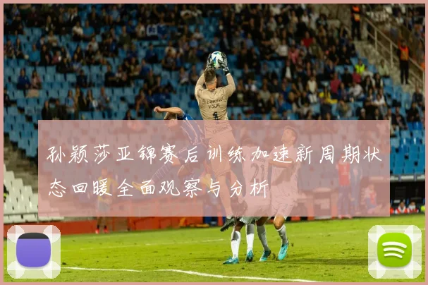 孙颖莎亚锦赛后训练加速新周期状态回暖全面观察与分析