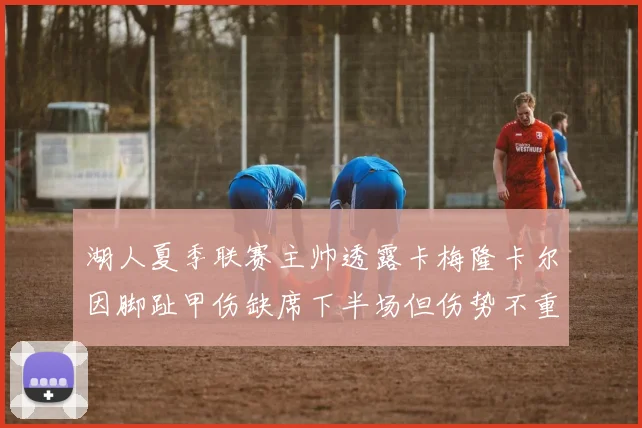 湖人夏季联赛主帅透露卡梅隆卡尔因脚趾甲伤缺席下半场但伤势不重