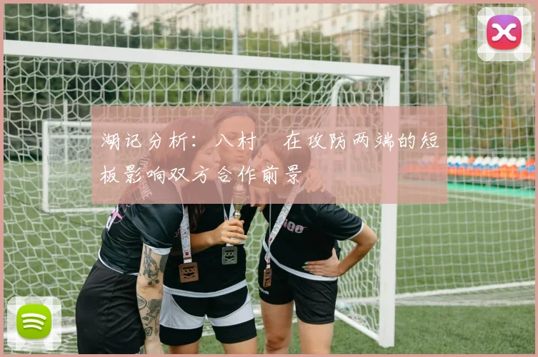 湖记分析：八村塁在攻防两端的短板影响双方合作前景