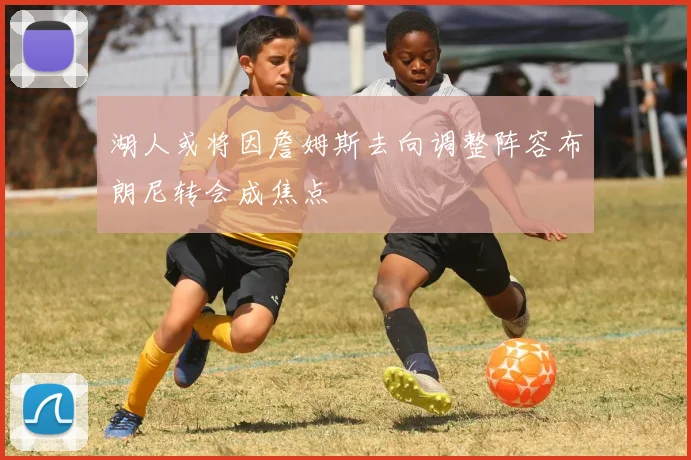 湖人或将因詹姆斯去向调整阵容布朗尼转会成焦点