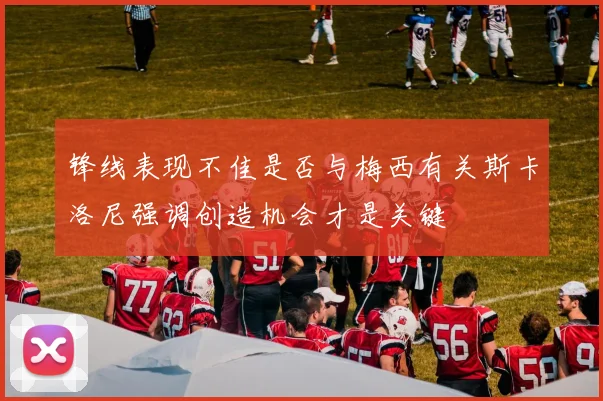 锋线表现不佳是否与梅西有关斯卡洛尼强调创造机会才是关键