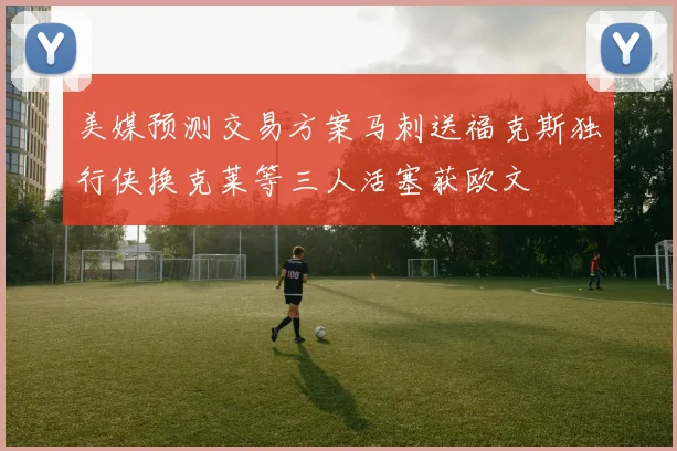 美媒预测交易方案马刺送福克斯独行侠换克莱等三人活塞获欧文