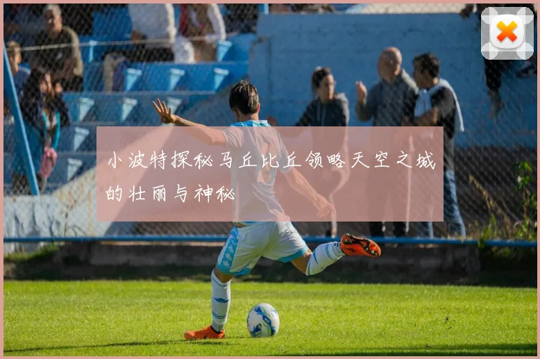 小波特探秘马丘比丘领略天空之城的壮丽与神秘