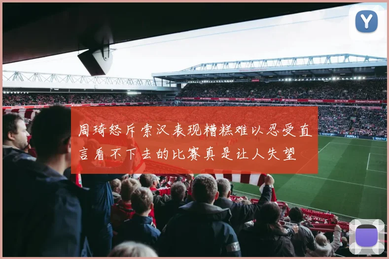 周琦怒斥索汉表现糟糕难以忍受直言看不下去的比赛真是让人失望