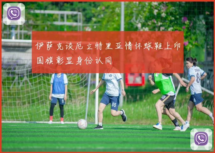 伊萨克谈厄立特里亚情怀球鞋上印国旗彰显身份认同