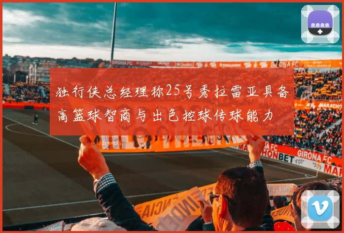 独行侠总经理称25号秀拉雷亚具备高篮球智商与出色控球传球能力
