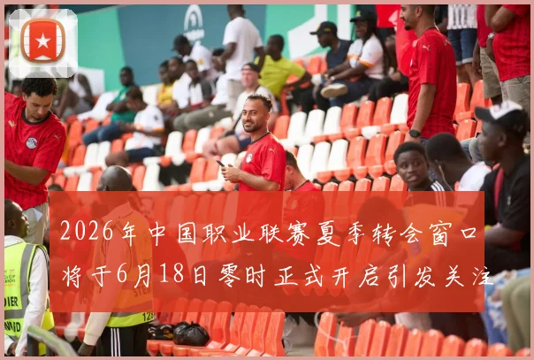 2026年中国职业联赛夏季转会窗口将于6月18日零时正式开启引发关注