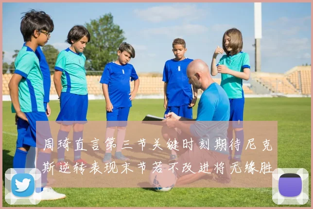 周琦直言第三节关键时刻期待尼克斯逆转表现末节若不改进将无缘胜利