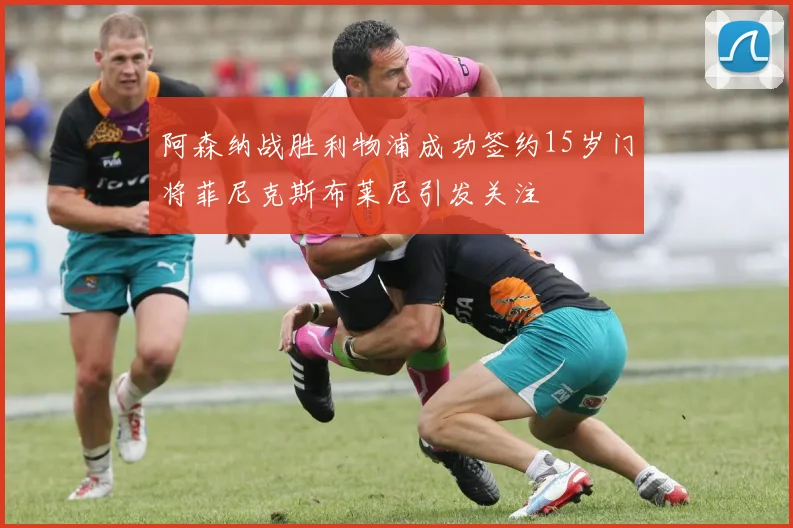 阿森纳战胜利物浦成功签约15岁门将菲尼克斯布莱尼引发关注