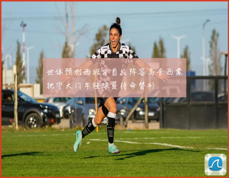世体预测西班牙首发阵容乌奈西蒙把守大门年轻球员待命替补