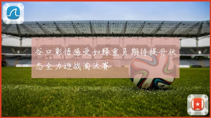 谷口彰悟感受如释重负期待提升状态全力迎战淘汰赛