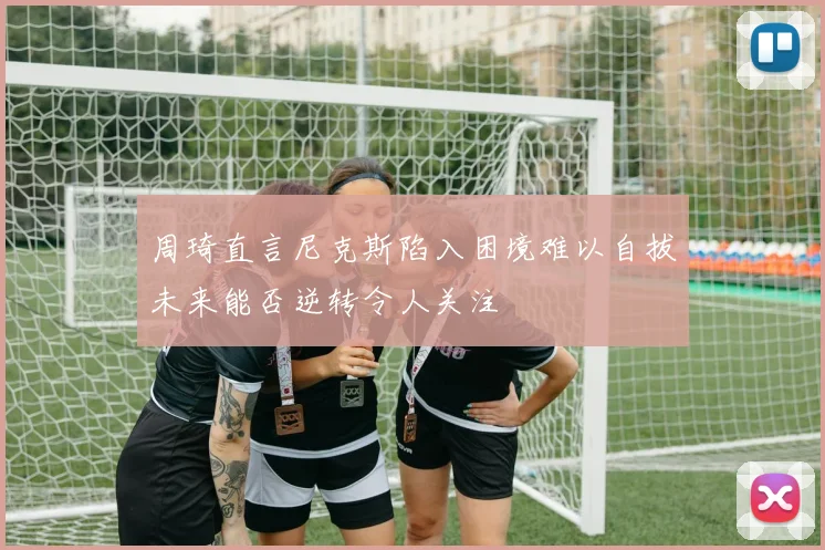 周琦直言尼克斯陷入困境难以自拔未来能否逆转令人关注