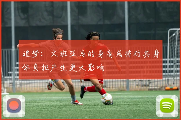 追梦：文班亚马的身高或将对其身体负担产生更大影响