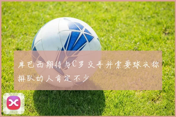 库巴西期待与C罗交手并索要球衣称排队的人肯定不少