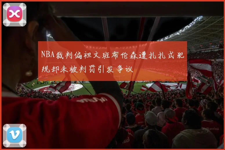 NBA裁判偏袒文班布伦森遭扎扎式犯规却未被判罚引发争议