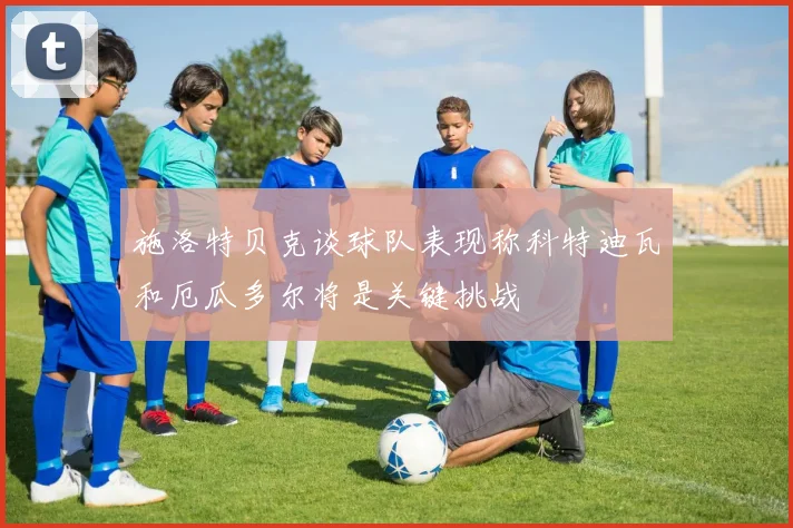 施洛特贝克谈球队表现称科特迪瓦和厄瓜多尔将是关键挑战