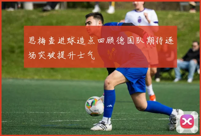 恩梅查进球造点回顾德国队期待逐场突破提升士气